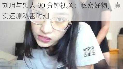 刘玥与黑人 90 分钟视频：私密好物，真实还原私密时刻